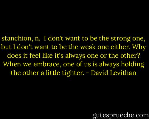 stanchion, n.<br /><br />I don't want to be the strong one, but I don't want to be the weak one either. Why does it feel like it's always one or the other? When we embrace, one of us is always holding the other a little tighter. - David Levithan