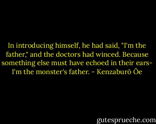 In introducing himself, he had said, "I'm the father," and the doctors had winced. Because something else must have echoed in their ears- I'm the monster's father. - Kenzaburō Ōe