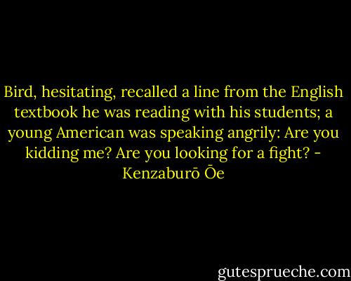 Bird, hesitating, recalled a line from the English textbook he was reading with his students; a young American was speaking angrily: Are you kidding me? Are you looking for a fight? - Kenzaburō Ōe