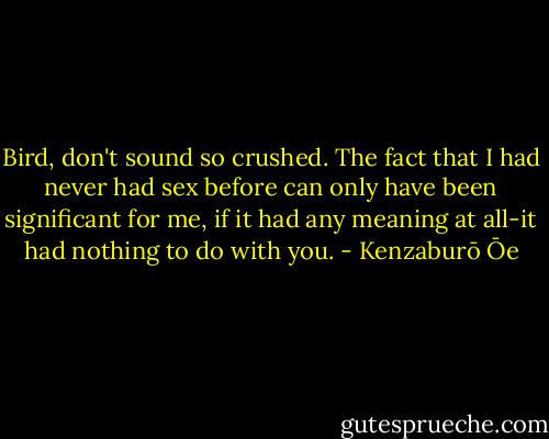 Bird, don't sound so crushed. The fact that I had never had sex before can only have been significant for me, if it had any meaning at all-it had nothing to do with you. - Kenzaburō Ōe