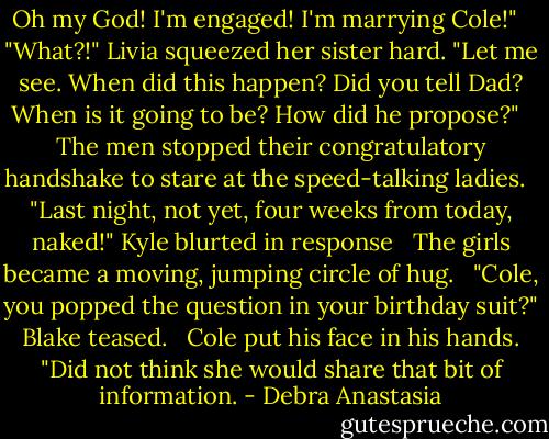 Oh my God! I'm engaged! I'm marrying Cole!" <br /><br />"What?!" Livia squeezed her sister hard. "Let me see. When did this happen? Did you tell Dad? When is it going to be? How did he propose?" <br /><br />The men stopped their congratulatory handshake to stare at the speed-talking ladies. <br /><br />"Last night, not yet, four weeks from today, naked!" Kyle blurted in response <br /><br />The girls became a moving, jumping circle of hug. <br /><br />"Cole, you popped the question in your birthday suit?" Blake teased. <br /><br />Cole put his face in his hands. "Did not think she would share that bit of information. - Debra Anastasia