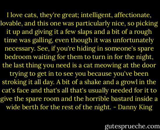 I love cats, they're great; intelligent, affectionate, lovable, and this one was particularly nice, so picking it up and giving it a few slaps and a bit of a rough time was galling, even though it was unfortunately necessary. See, if you're hiding in someone's spare bedroom waiting for them to turn in for the night, the last thing you need is a cat meowing at the door trying to get in to see you because you've been stroking it all day. A bit of a shake and a growl in the cat's face and that's all that's usually needed for it to give the spare room and the horrible bastard inside a wide berth for the rest of the night. - Danny King