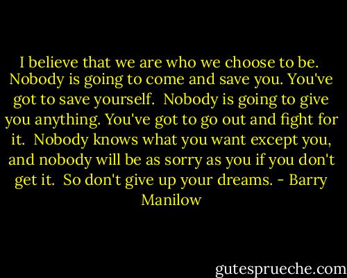 I believe that we are who we choose to be.<br /><br />Nobody is going to come and save you. You've got to save yourself.<br /><br />Nobody is going to give you anything. You've got to go out and fight for it.<br /><br />Nobody knows what you want except you, and nobody will be as sorry as you if you don't get it.<br /><br />So don't give up your dreams. - Barry Manilow