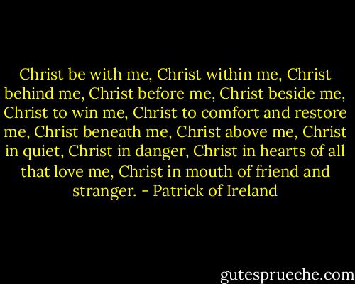 Christ be with me, Christ within me,<br />Christ behind me, Christ before me,<br />Christ beside me, Christ to win me,<br />Christ to comfort and restore me,<br />Christ beneath me, Christ above me,<br />Christ in quiet, Christ in danger,<br />Christ in hearts of all that love me,<br />Christ in mouth of friend and stranger. - Patrick of Ireland