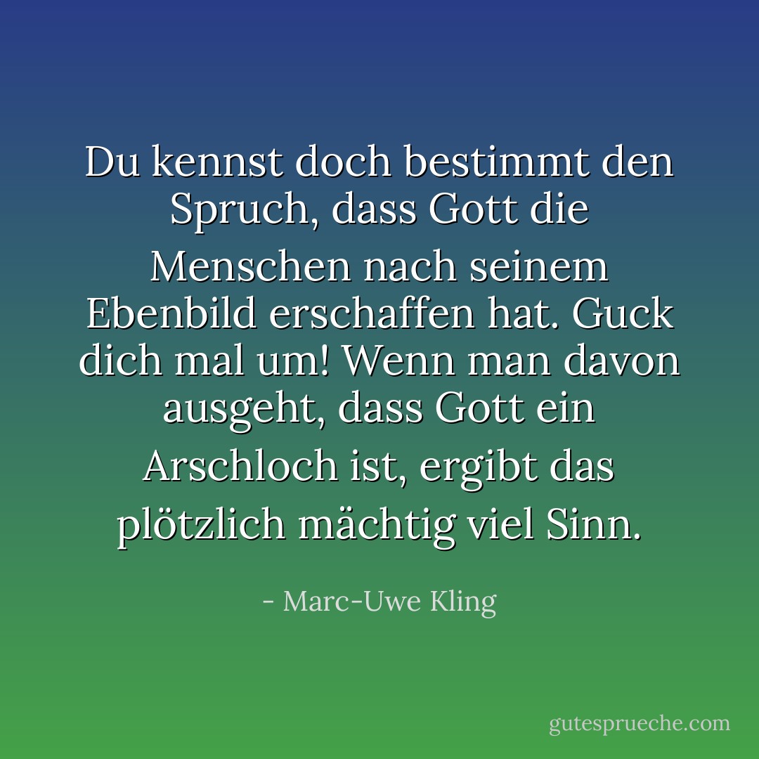 Du kennst doch bestimmt den Spruch, dass Gott die Menschen nach seinem Ebenbild erschaffen hat. Guck dich mal um! Wenn man davon ausgeht, dass Gott ein Arschloch ist, ergibt das plötzlich mächtig viel Sinn. - Marc-Uwe Kling