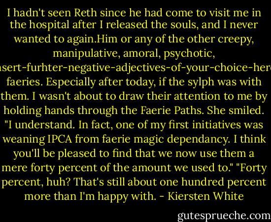 I hadn't seen Reth since he had come to visit me in the hospital after I released the souls, and I never wanted to again.Him or any of the other creepy, manipulative, amoral, psychotic, insert-furhter-negative-adjectives-of-your-choice-here faeries. Especially after today, if the sylph was with them. I wasn't about to draw their attention to me by holding hands through the Faerie Paths.<br />She smiled. "I understand. In fact, one of my first initiatives was weaning IPCA from faerie magic dependancy. I think you'll be pleased to find that we now use them a mere forty percent of the amount we used to."<br />"Forty percent, huh? That's still about one hundred percent more than I'm happy with. - Kiersten White