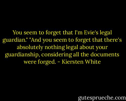 You seem to forget that I'm Evie's legal guardian."<br />"And you seem to forget that there's absolutely nothing legal about your guardianship, considering all the documents were forged. - Kiersten White