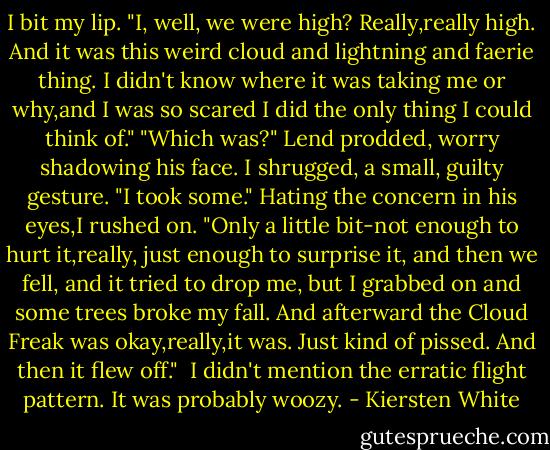 I bit my lip. "I, well, we were high? Really,really high. And it was this weird cloud and lightning and faerie thing. I didn't know where it was taking me or why,and I was so scared I did the only thing I could think of."<br />"Which was?" Lend prodded, worry shadowing his face.<br />I shrugged, a small, guilty gesture. "I took some." Hating the concern in his eyes,I rushed on. "Only a little bit-not enough to hurt it,really, just enough to surprise it, and then we fell, and it tried to drop me, but I grabbed on and some trees broke my fall. And afterward the Cloud Freak was okay,really,it was. Just kind of pissed. And then it flew off." <br />I didn't mention the erratic flight pattern. It was probably woozy. - Kiersten White