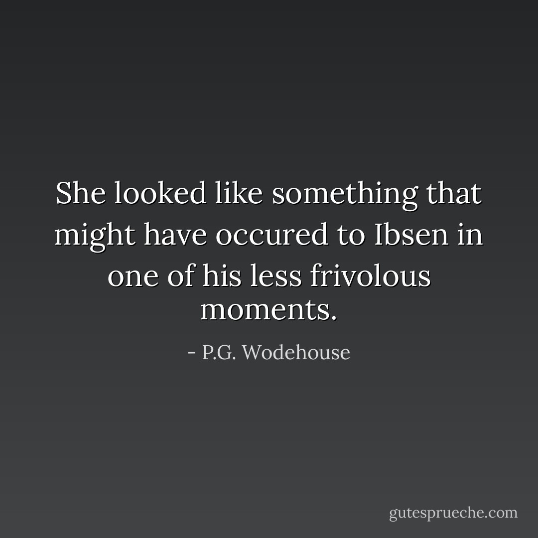 She looked like something that might have occured to Ibsen in one of his less frivolous moments. - P.G. Wodehouse