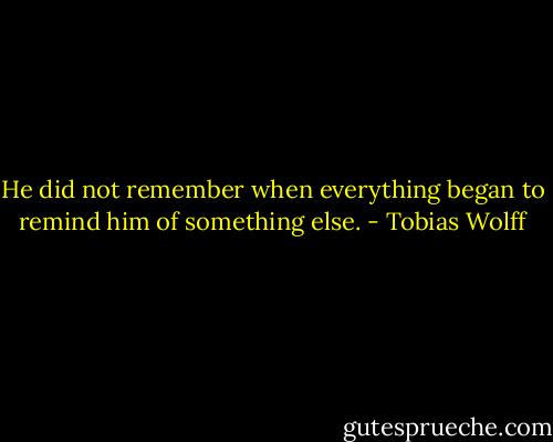 He did not remember when everything began to remind him of something else. - Tobias Wolff