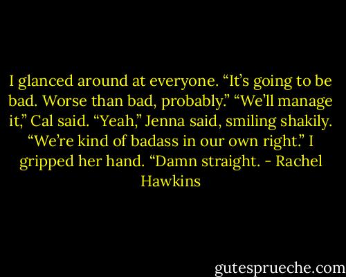 I glanced around at everyone. “It’s going to be bad. Worse than bad, probably.”<br />“We’ll manage it,” Cal said.<br />“Yeah,” Jenna said, smiling shakily. “We’re kind of badass in our own right.”<br />I gripped her hand. “Damn straight. - Rachel Hawkins