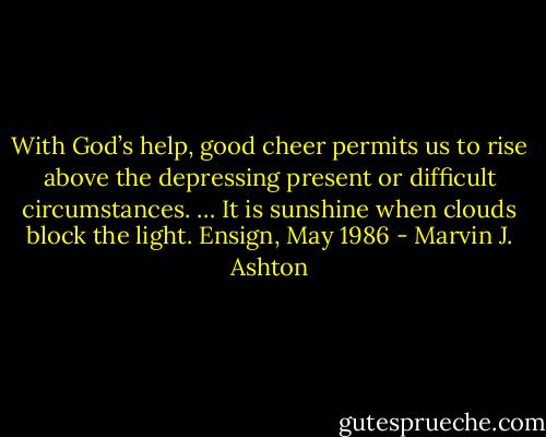 With God’s help, good cheer permits us to rise above the depressing present or difficult circumstances. … It is sunshine when clouds block the light. Ensign, May 1986 - Marvin J. Ashton