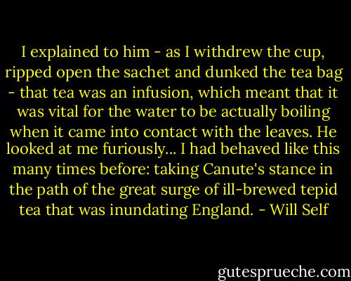 I explained to him - as I withdrew the cup, ripped open the sachet and dunked the tea bag - that tea was an infusion, which meant that it was vital for the water to be actually boiling when it came into contact with the leaves. He looked at me furiously... I had behaved like this many times before: taking Canute's stance in the path of the great surge of ill-brewed tepid tea that was inundating England. - Will Self