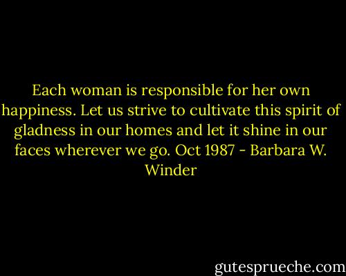 Each woman is responsible for her own happiness. Let us strive to cultivate this spirit of gladness in our homes and let it shine in our faces wherever we go. Oct 1987 - Barbara W. Winder
