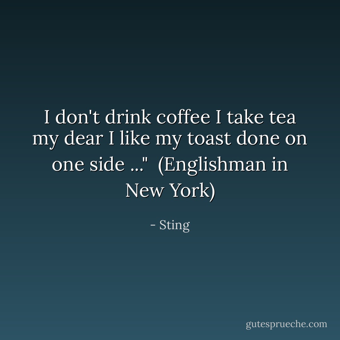 I don't drink coffee I take tea my dear<br />I like my toast done on one side ..."<br /><br />(<i>Englishman in New York</i>) - Sting