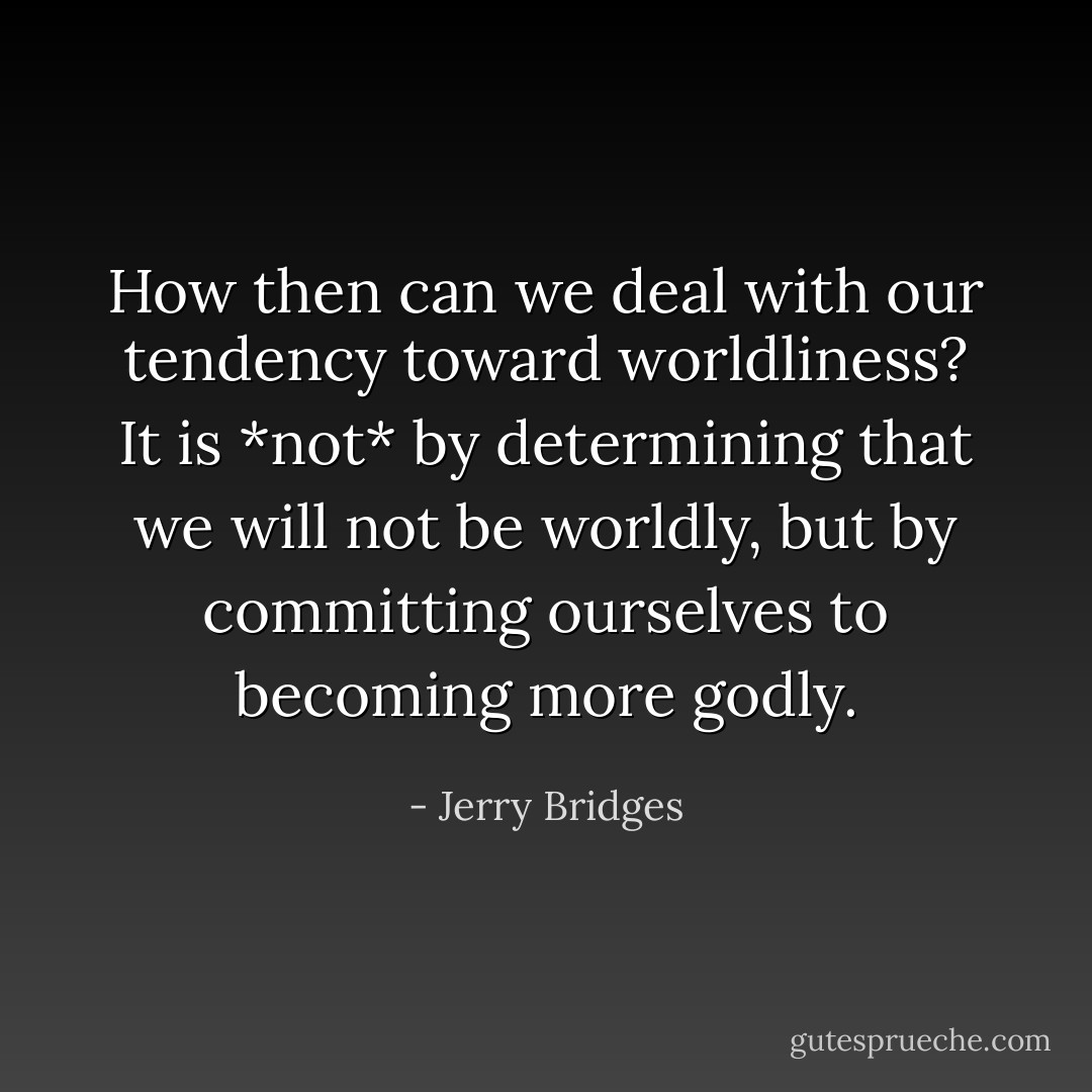 How then can we deal with our tendency toward worldliness? It is *not* by determining that we will not be worldly, but by committing ourselves to becoming more godly. - Jerry Bridges