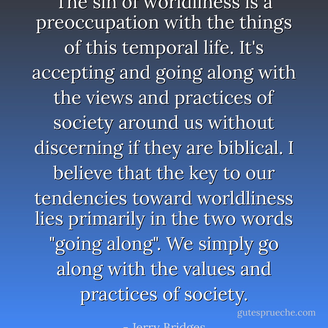 The sin of worldliness is a preoccupation with the things of this temporal life. It's accepting and going along with the views and practices of society around us without discerning if they are biblical. I believe that the key to our tendencies toward worldliness lies primarily in the two words "going along". We simply go along with the values and practices of society. - Jerry Bridges