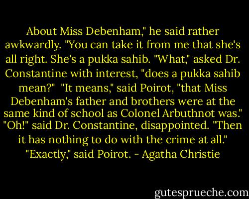 About Miss Debenham," he said rather awkwardly. "You can take it from me that she's all right. She's a pukka sahib.<br />"What," asked Dr. Constantine with interest, "does a pukka sahib mean?"<br /><br />"It means," said Poirot, "that Miss Debenham's father and brothers were at the same kind of school as Colonel Arbuthnot was."<br />"Oh!" said Dr. Constantine, disappointed. "Then it has nothing to do with the crime at all."<br />"Exactly," said Poirot. - Agatha Christie