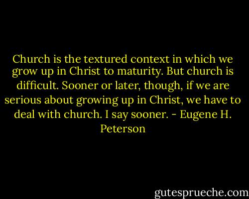 Church is the textured context in which we grow up in Christ to maturity. But church is difficult. Sooner or later, though, if we are serious about growing up in Christ, we have to deal with church. I say sooner. - Eugene H. Peterson