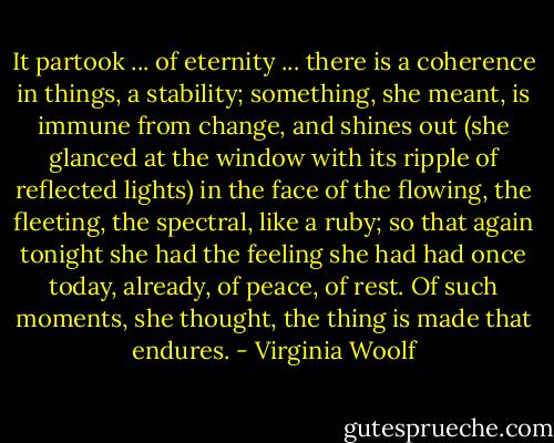 It partook ... of eternity ... there is a coherence in things, a stability; something, she meant, is immune from change, and shines out (she glanced at the window with its ripple of reflected lights) in the face of the flowing, the fleeting, the spectral, like a ruby; so that again tonight she had the feeling she had had once today, already, of peace, of rest. Of such moments, she thought, the thing is made that endures. - Virginia Woolf