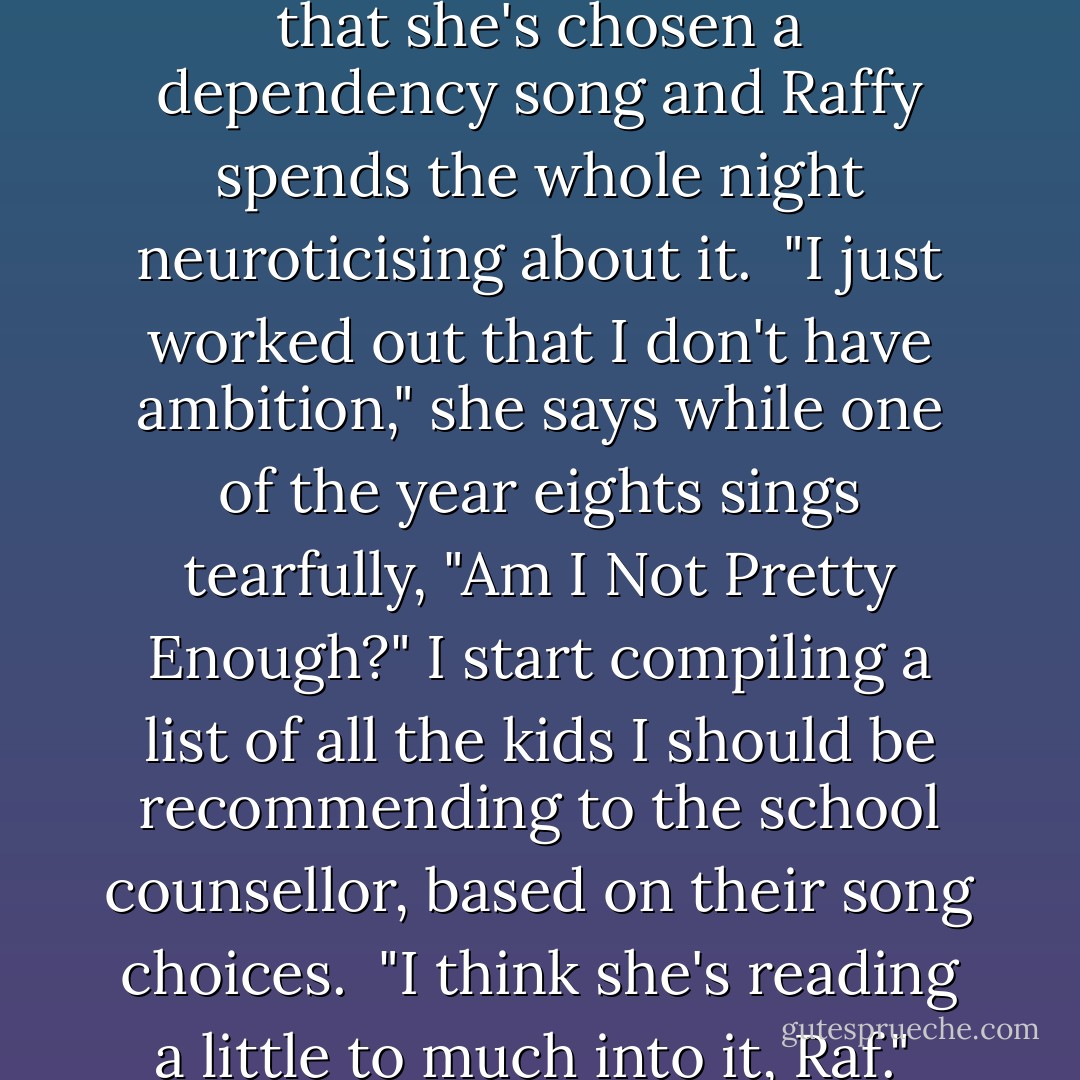 So we get a karaoke machine.<br />On the first night, the year tens stage a competition, insisting that every member of the House has to be involved, so we clear the year-seven and -eight dorms and wait for our turn. Raffy is on second and does an impressive job of "I Can''t Live, If Living Means Without You" but then one of the seniors points out to her that she's chosen a dependency song and Raffy spends the whole night neuroticising about it.<br /><br />"I just worked out that I don't have ambition," she says while one of the year eights sings tearfully, "Am I Not Pretty Enough?" I start compiling a list of all the kids I should be recommending to the school counsellor, based on their song choices.<br /><br />"I think she's reading a little to much into it, Raf."<br /><br />"No she isn't. Because do you know what my second and third choices were? 'Don't Leave Me This Way' and 'I Just Don't Know What To Do With Myself.'"<br /><br />"Mary Grace chose 'Brown-eyed Girl' and she's got blue eyes and Serina sang 'It's Raining Men' and she's a lesbian. You're taking this way too seriously. Let it go. - Melina Marchetta