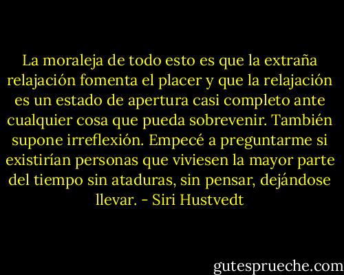La moraleja de todo esto es que la extraña relajación fomenta el placer y que la relajación es un estado de apertura casi completo ante cualquier cosa que pueda sobrevenir. También supone irreflexión. Empecé a preguntarme si existirían personas que viviesen la mayor parte del tiempo sin ataduras, sin pensar, dejándose llevar. - Siri Hustvedt
