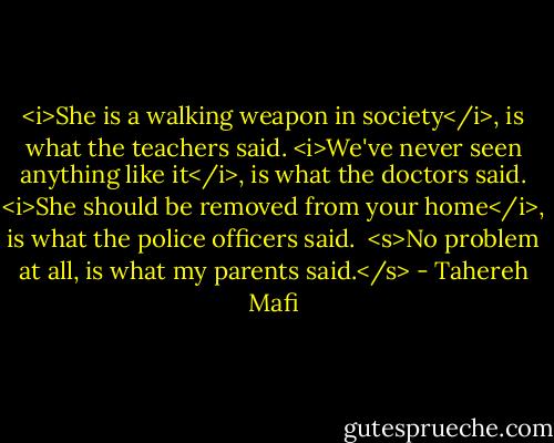 <i>She is a walking weapon in society</i>, is what the teachers said. <i>We've never seen anything like it</i>, is what the doctors said. <i>She should be removed from your home</i>, is what the police officers said.<br /><br /><s>No problem at all, is what my parents said.</s> - Tahereh Mafi