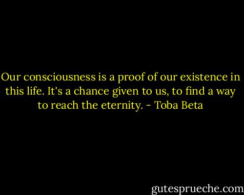 Our consciousness is a proof of our existence in this life.<br />It's a chance given to us, to find a way to reach the eternity. - Toba Beta