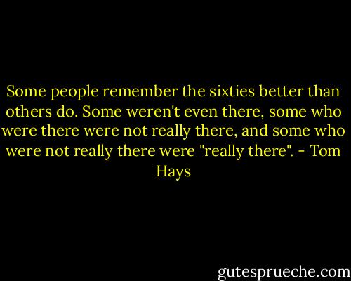 Some people remember the sixties better than others do. Some weren't even there, some who were there were not really there, and some who were not really there were "really there". - Tom Hays