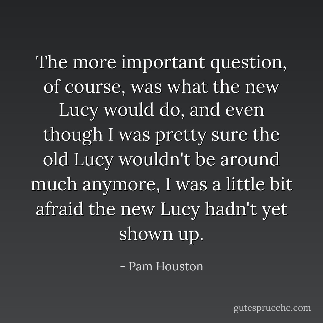 The more important question, of course, was what the new Lucy would do, and even though I was pretty sure the old Lucy wouldn't be around much anymore, I was a little bit afraid the new Lucy hadn't yet shown up. - Pam Houston