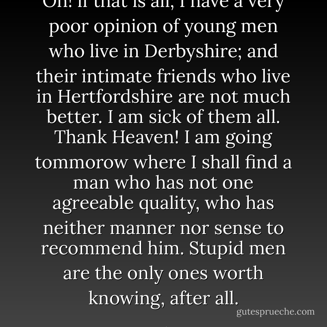 Oh! if that is all, I have a very poor opinion of young men who live in Derbyshire; and their intimate friends who live in Hertfordshire are not much better. I am sick of them all. Thank Heaven! I am going tommorow where I shall find a man who has not one agreeable quality, who has neither manner nor sense to recommend him. Stupid men are the only ones worth knowing, after all. - Jane Austen