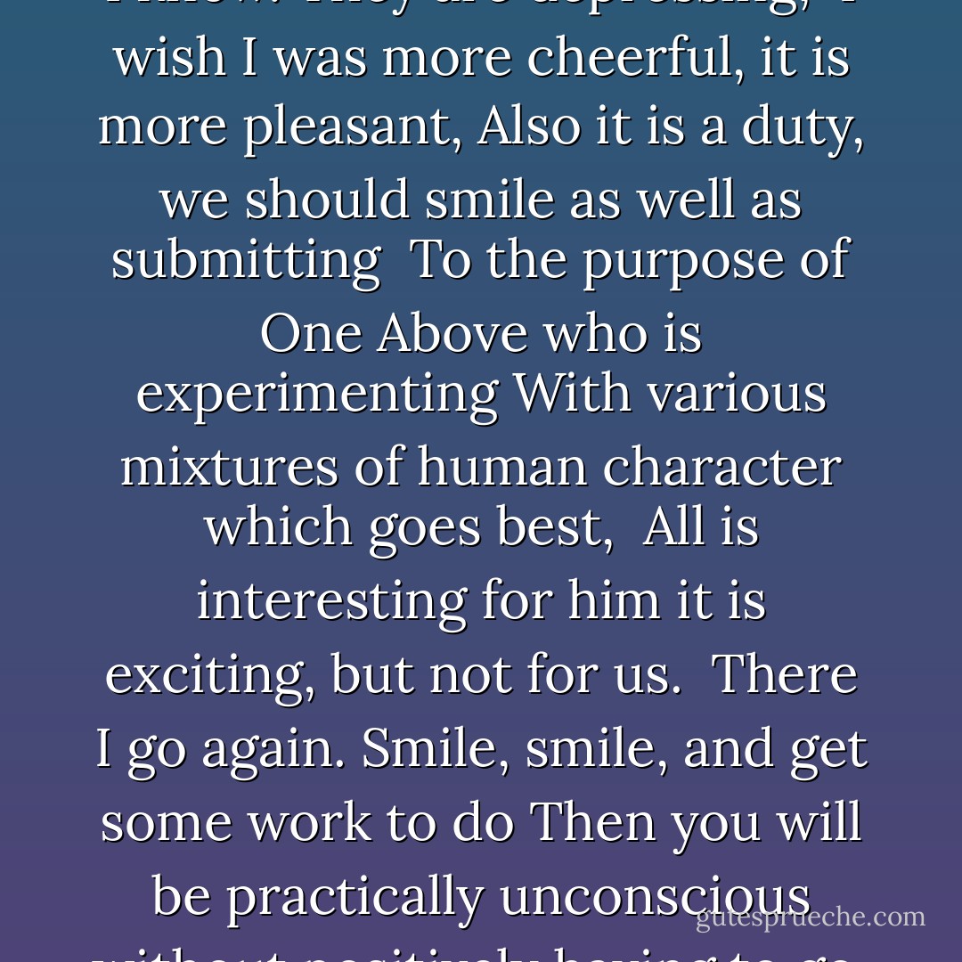 These thoughts are depressing I know. They are depressing, <br />I wish I was more cheerful, it is more pleasant,<br />Also it is a duty, we should smile as well as submitting <br />To the purpose of One Above who is experimenting<br />With various mixtures of human character which goes best, <br />All is interesting for him it is exciting, but not for us. <br />There I go again. Smile, smile, and get some work to do<br />Then you will be practically unconscious without positively having to go. - Stevie Smith