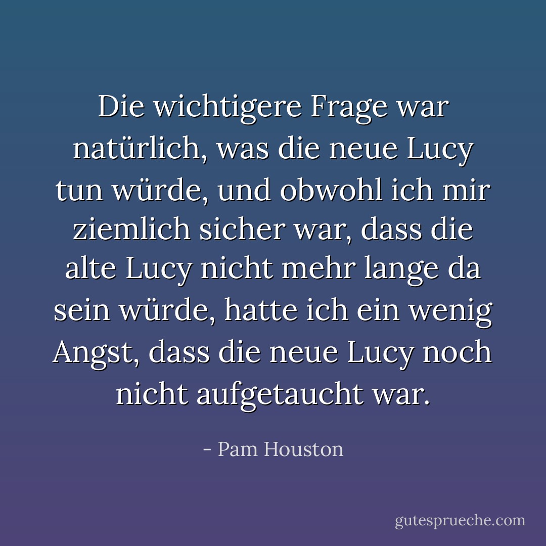 Die wichtigere Frage war natürlich, was die neue Lucy tun würde, und obwohl ich mir ziemlich sicher war, dass die alte Lucy nicht mehr lange da sein würde, hatte ich ein wenig Angst, dass die neue Lucy noch nicht aufgetaucht war. - Pam Houston<