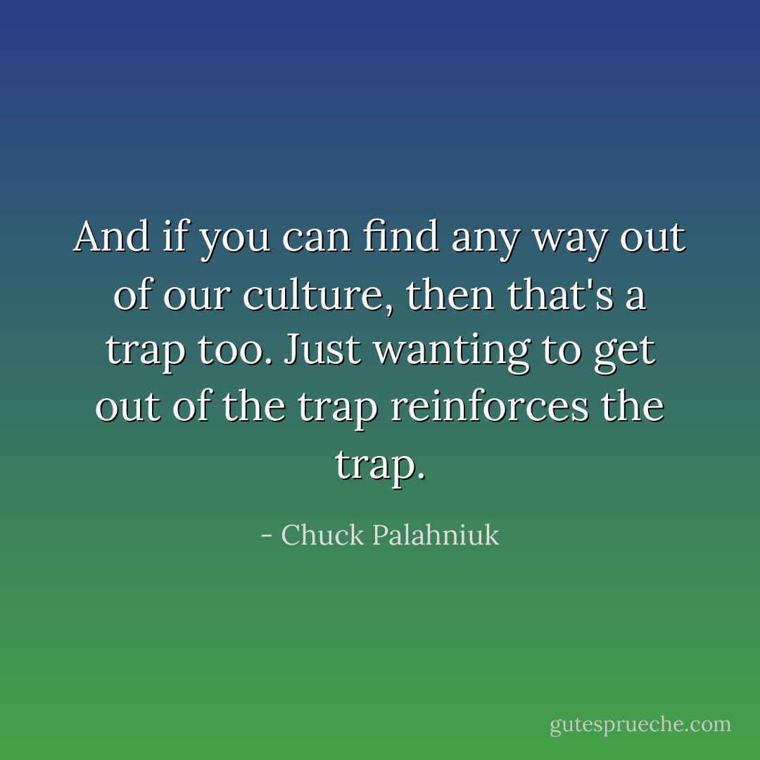 And if you can find any way out of our culture, then that's a trap too. Just wanting to get out of the trap reinforces the trap. - Chuck Palahniuk