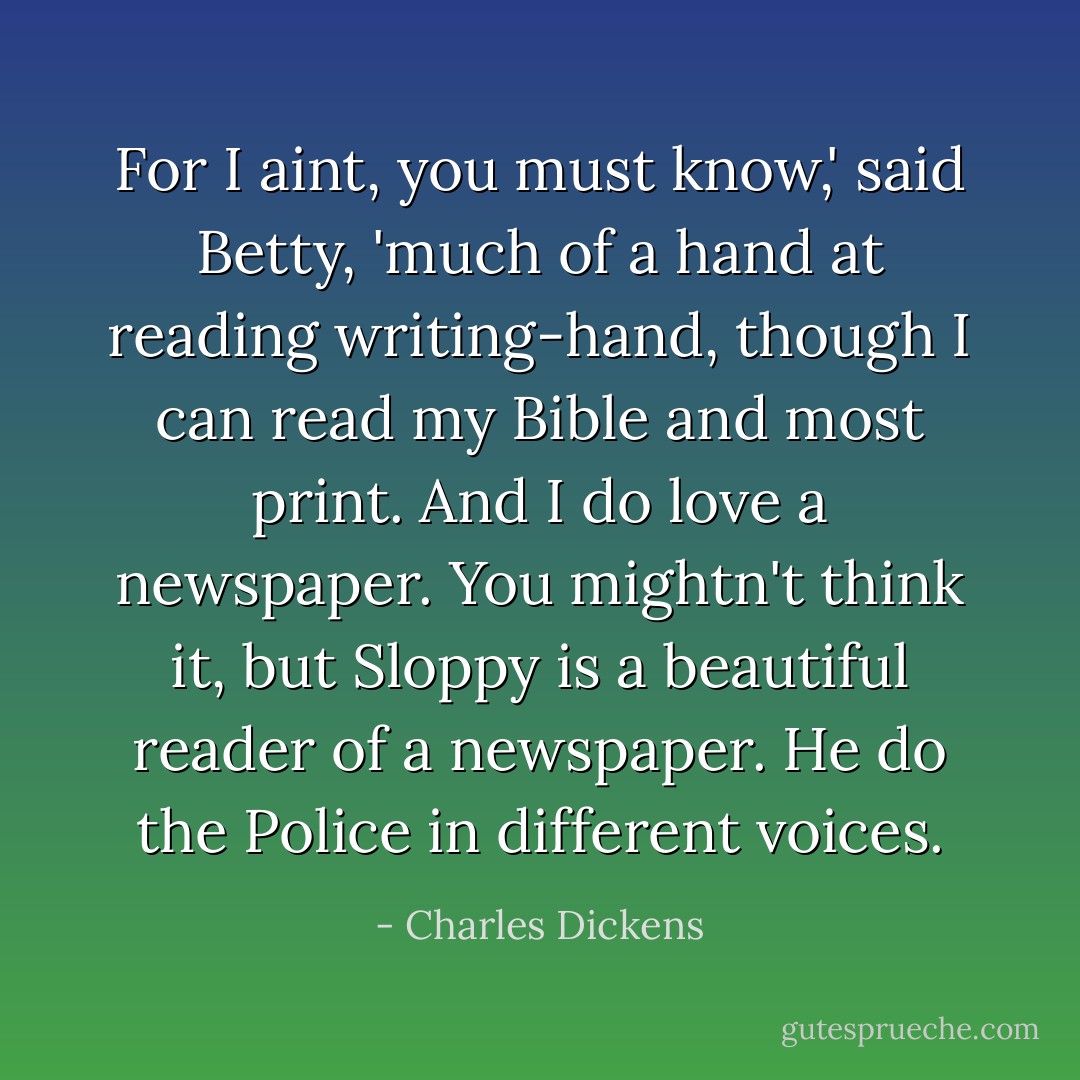 For I aint, you must know,' said Betty, 'much of a hand at reading writing-hand, though I can read my Bible and most print. And I do love a newspaper. You mightn't think it, but Sloppy is a beautiful reader of a newspaper. He do the Police in different voices. - Charles Dickens