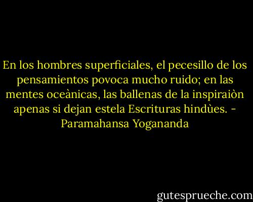 En los hombres superficiales, el pecesillo de los pensamientos povoca mucho ruido; en las mentes oceànicas, las ballenas de la inspiraiòn apenas si dejan estela<br />Escrituras hindùes. - Paramahansa Yogananda