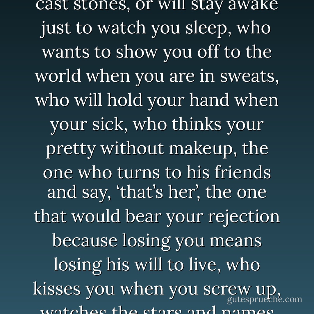 When you find a guy who calls you beautiful instead of hot, who calls you back when you hang up on him, who will stand in front of you when other’s cast stones, or will stay awake just to watch you sleep, who wants to show you off to the world when you are in sweats, who will hold your hand when your sick, who thinks your pretty without makeup, the one who turns to his friends and say, ‘that’s her’, the one that would bear your rejection because losing you means losing his will to live, who kisses you when you screw up, watches the stars and names one for you and will hold and rock that baby for hours so you can sleep…..you marry him all over again. - Shannon L. Alder
