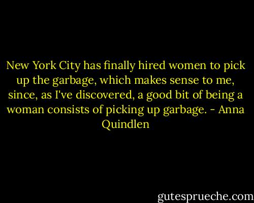 New York City has finally hired women to pick up the garbage, which makes sense to me, since, as I've discovered, a good bit of being a woman consists of picking up garbage. - Anna Quindlen