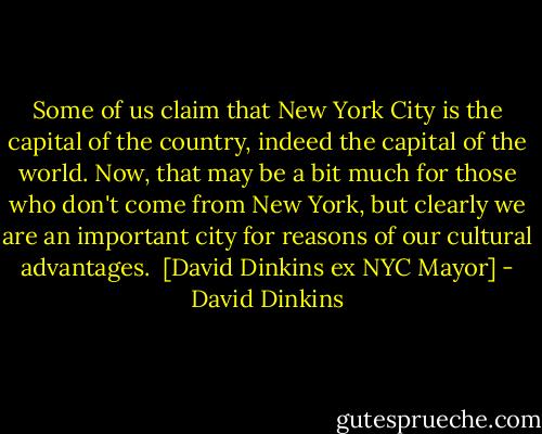 Some of us claim that New York City is the capital of the country, indeed the capital of the world. Now, that may be a bit much for those who don't come from New York, but clearly we are an important city for reasons of our cultural advantages.<br /><br />[David Dinkins ex NYC Mayor] - David Dinkins