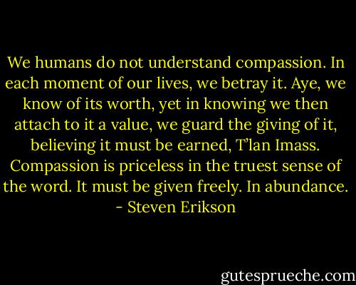 We humans do not understand compassion. In each moment of our lives, we betray it. Aye, we know of its worth, yet in knowing we then attach to it a value, we guard the giving of it, believing it must be earned, T’lan Imass. Compassion is priceless in the truest sense of the word. It must be given freely. In abundance. - Steven Erikson