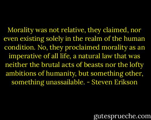 Morality was not relative, they claimed, nor even existing solely in the realm of the human condition. No, they proclaimed morality as an imperative of all life, a natural law that was neither the brutal acts of beasts nor the lofty ambitions of humanity, but something other, something unassailable. - Steven Erikson