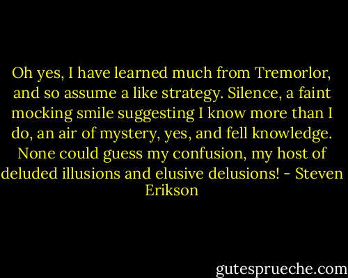 Oh yes, I have learned much from Tremorlor, and so assume a like strategy. Silence, a faint mocking smile suggesting I know more than I do, an air of mystery, yes, and fell knowledge. None could guess my confusion, my host of deluded illusions and elusive delusions! - Steven Erikson