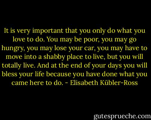 It is very important that you only do what you love to do. You may be poor, you may go hungry, you may lose your car, you may have to move into a shabby place to live, but you will totally live. And at the end of your days you will bless your life because you have done what you came here to do. - Elisabeth Kübler-Ross