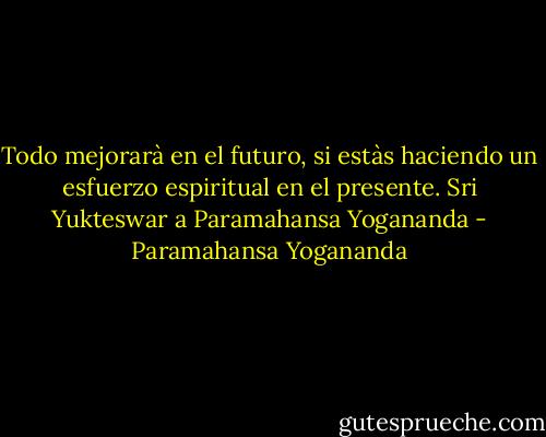 Todo mejorarà en el futuro, si estàs haciendo un esfuerzo espiritual en el presente.<br />Sri Yukteswar a Paramahansa Yogananda - Paramahansa Yogananda