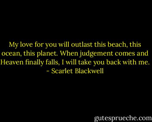 My love for you will outlast this beach, this ocean, this planet. When judgement comes and Heaven finally falls, I will take you back with me. - Scarlet Blackwell
