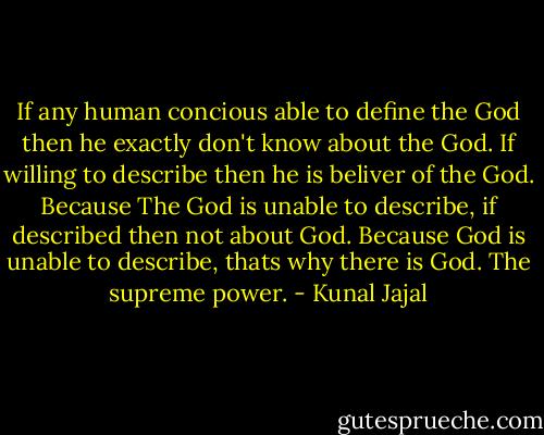 If any human concious able to define the God then he exactly don't know about the God. If willing to describe then he is beliver of the God. Because The God is unable to describe, if described then not about God. Because God is unable to describe, thats why there is God. The supreme power. - Kunal Jajal