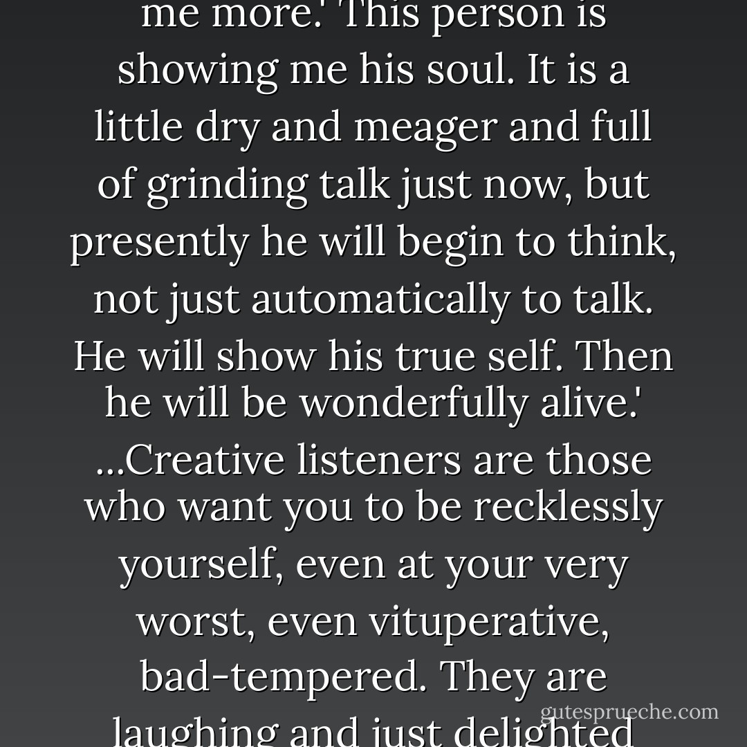 Now before going to a party, I just tell myself to listen with affection to anyone who talks to me, to be in their shoes when they talk, to try to know them without my mind pressing against theirs, or arguing, or changing the subject. No. My attitude is: 'Tell me more.' This person is showing me his soul. It is a little dry and meager and full of grinding talk just now, but presently he will begin to think, not just automatically to talk. He will show his true self. Then he will be wonderfully alive.' ...Creative listeners are those who want you to be recklessly yourself, even at your very worst, even vituperative, bad-tempered. They are laughing and just delighted with any manifestation of yourself, bad or good. For true listeners know that if you are bad-tempered it does not mean that you are always so. They don't love you just when you are nice; they love all of you. - Brenda Ueland