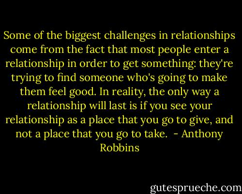 Some of the biggest challenges in relationships come from the fact that most people enter a relationship in order to get something: they're trying to find someone who's going to make them feel good. In reality, the only way a relationship will last is if you see your relationship as a place that you go to give, and not a place that you go to take.  - Anthony Robbins