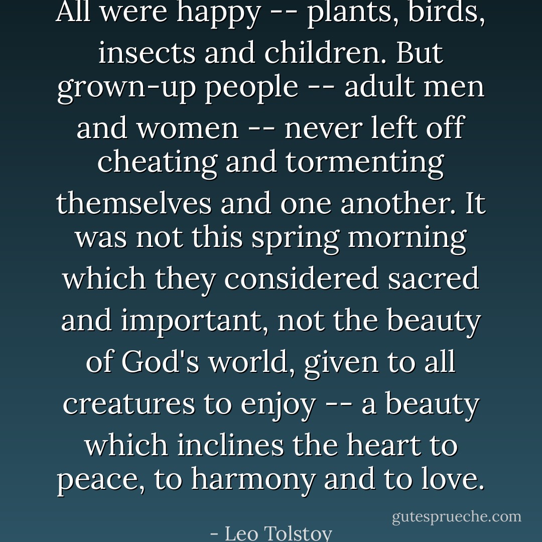 All were happy -- plants, birds, insects and children. But grown-up people -- adult men and women -- never left off cheating and tormenting themselves and one another. It was not this spring morning which they considered sacred and important, not the beauty of God's world, given to all creatures to enjoy -- a beauty which inclines the heart to peace, to harmony and to love. - Leo Tolstoy