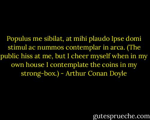 Populus me sibilat, at mihi plaudo<br />Ipse domi stimul ac nummos contemplar in arca.<br />(The public hiss at me, but I cheer myself when in my own house I contemplate the coins in my strong-box.) - Arthur Conan Doyle